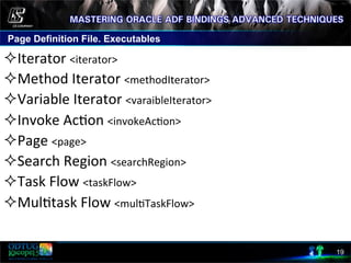 Page Definition File. Executables
19
² Iterator	
  <iterator>	
  
² Method	
  Iterator	
  <methodIterator>	
  
² Variable	
  Iterator	
  <varaibleIterator>	
  
² Invoke	
  Ac8on	
  <invokeAc8on>	
  
² Page	
  <page>	
  
² Search	
  Region	
  <searchRegion>	
  
² Task	
  Flow	
  <taskFlow>	
  
² Mul8task	
  Flow	
  <mul8TaskFlow>	
  
 