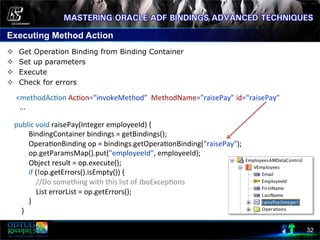 Executing Method Action
32
²  Get Operation Binding from Binding Container
²  Set up parameters
²  Execute
²  Check for errors
	
  
public	
  void	
  raisePay(Integer	
  employeeId)	
  {	
  
	
  	
  	
  	
  	
  	
  	
  	
  BindingContainer	
  bindings	
  =	
  getBindings();	
  
	
  	
  	
  	
  	
  	
  	
  	
  Opera8onBinding	
  op	
  =	
  bindings.getOpera8onBinding("raisePay");	
  
	
  	
  	
  	
  	
  	
  	
  	
  op.getParamsMap().put("employeeId",	
  employeeId);	
  
	
  	
  	
  	
  	
  	
  	
  	
  Object	
  result	
  =	
  op.execute();	
  
	
  	
  	
  	
  	
  	
  	
  	
  if	
  (!op.getErrors().isEmpty())	
  {	
  
	
  	
  	
  	
  	
  	
  	
  	
  	
  	
  	
  	
  //Do	
  something	
  with	
  this	
  list	
  of	
  JboExcep8ons	
  
	
  	
  	
  	
  	
  	
  	
  	
  	
  	
  	
  	
  List	
  errorList	
  =	
  op.getErrors();	
  
	
  	
  	
  	
  	
  	
  	
  	
  }	
  
	
  	
  	
  	
  }	
  
	
  <methodAc8on	
  Ac8on="invokeMethod”	
  	
  MethodName="raisePay”	
  id="raisePay”	
  
	
  	
  	
  ...	
  
 