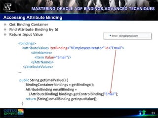 Accessing Attribute Binding
33
	
  public	
  String	
  getEmailValue()	
  {	
  
	
  	
  	
  	
  	
  	
  	
  	
  BindingContainer	
  bindings	
  =	
  getBindings();	
  
	
  	
  	
  	
  	
  	
  	
  	
  AcributeBinding	
  emailBinding	
  =	
  	
  
	
  	
  	
  	
  	
  	
  	
  	
  	
  	
  	
  	
  (AcributeBinding)	
  bindings.getControlBinding("Email");	
  
	
  	
  	
  	
  	
  	
  	
  	
  return	
  (String)	
  emailBinding.getInputValue();	
  
	
  	
  	
  	
  }	
  
²  Get Binding Container
²  Find Attribute Binding by Id
²  Return Input Value
	
  
	
  
<bindings>	
  
	
  	
  	
  	
  <acributeValues	
  IterBinding="VEmployeesIterator"	
  id="Email">	
  
	
  	
  	
  	
  	
  	
  	
  	
  	
  	
  	
  	
  	
  	
  <AcrNames>	
  
	
  	
  	
  	
  	
  	
  	
  	
  	
  	
  	
  	
  	
  	
  	
  	
  	
  	
  <Item	
  Value="Email"/>	
  
	
  	
  	
  	
  	
  	
  	
  	
  	
  	
  	
  	
  	
  	
  </AcrNames>	
  
	
  	
  	
  	
  	
  </acributeValues>	
  
…	
  
 