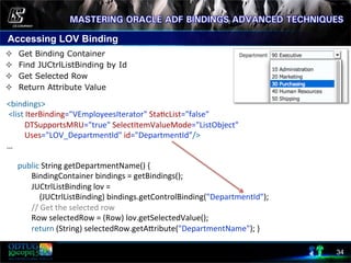 Accessing LOV Binding
34
²  Get Binding Container
²  Find JUCtrlListBinding by Id
²  Get Selected Row
²  Return Attribute Value
	
  	
  	
  	
  
	
  public	
  String	
  getDepartmentName()	
  {	
  
	
  	
  	
  	
  	
  	
  	
  	
  BindingContainer	
  bindings	
  =	
  getBindings();	
  
	
  	
  	
  	
  	
  	
  	
  	
  JUCtrlListBinding	
  lov	
  =	
  	
  
	
  	
  	
  	
  	
  	
  	
  	
  	
  	
  	
  	
  (JUCtrlListBinding)	
  bindings.getControlBinding("DepartmentId");	
  
	
  	
  	
  	
  	
  	
  	
  	
  //	
  Get	
  the	
  selected	
  row	
  
	
  	
  	
  	
  	
  	
  	
  	
  Row	
  selectedRow	
  =	
  (Row)	
  lov.getSelectedValue();	
  
	
  	
  	
  	
  	
  	
  	
  	
  return	
  (String)	
  selectedRow.getAcribute("DepartmentName");	
  }	
  
	
  	
  	
  	
  	
  
<bindings>	
  
	
  <list	
  IterBinding="VEmployeesIterator"	
  Sta8cList="false"	
  	
  
	
  	
  	
  	
  	
  	
  	
  	
  	
  DTSupportsMRU="true"	
  SelectItemValueMode="ListObject"	
  
	
  	
  	
  	
  	
  	
  	
  	
  	
  Uses="LOV_DepartmentId"	
  id="DepartmentId”/>	
  
…	
  
 