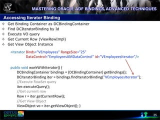 Accessing Iterator Binding
35
²  Get Binding Container as DCBindingContainer
²  Find DCIteratorBinding by Id
²  Execute VO query
²  Get Current Row (ViewRowImpl)
²  Get View Object Instance
	
  	
  	
  	
  
	
  public	
  void	
  workWithIterator()	
  {	
  
	
  	
  	
  	
  	
  	
  	
  	
  DCBindingContainer	
  bindings	
  =	
  (DCBindingContainer)	
  getBindings();	
  
	
  	
  	
  	
  	
  	
  	
  	
  DCIteratorBinding	
  iter	
  =	
  bindings.ﬁndIteratorBinding("VEmployeesIterator");	
  
	
  	
  	
  	
  	
  	
  	
  	
  //Execute	
  RowSet	
  query	
  
	
  	
  	
  	
  	
  	
  	
  	
  iter.executeQuery();	
  
	
  	
  	
  	
  	
  	
  	
  	
  //Get	
  current	
  row	
  	
  
	
  	
  	
  	
  	
  	
  	
  	
  Row	
  r	
  =	
  iter.getCurrentRow();	
  
	
  	
  	
  	
  	
  	
  	
  	
  //Get	
  View	
  Object	
  
	
  	
  	
  	
  	
  	
  	
  	
  ViewObject	
  vo	
  =	
  iter.getViewObject();	
  }	
  
	
  <iterator	
  Binds="VEmployees"	
  RangeSize="25"	
  	
  
	
  	
  	
  	
  	
  	
  	
  	
  	
  	
  	
  	
  	
  	
  	
  	
  	
  	
  DataControl="EmployeesAMDataControl"	
  id="VEmployeesIterator"/>	
  
 