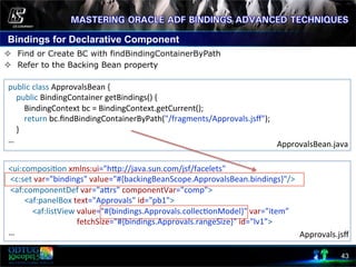 Bindings for Declarative Component
43
²  Find or Create BC with findBindingContainerByPath
²  Refer to the Backing Bean property
	
  
	
   public	
  class	
  ApprovalsBean	
  {	
  
	
  	
  	
  	
  public	
  BindingContainer	
  getBindings()	
  {	
  
	
  	
  	
  	
  	
  	
  	
  	
  BindingContext	
  bc	
  =	
  BindingContext.getCurrent();	
  
	
  	
  	
  	
  	
  	
  	
  	
  return	
  bc.ﬁndBindingContainerByPath("/fragments/Approvals.jsﬀ");	
  
	
  	
  	
  	
  }	
  
…	
  
<ui:composi8on	
  xmlns:ui="hcp://java.sun.com/jsf/facelets"	
  	
  
	
  <c:set	
  var="bindings"	
  value="#{backingBeanScope.ApprovalsBean.bindings}"/>	
  
	
  <af:componentDef	
  var="acrs"	
  componentVar="comp">	
  
	
  	
  	
  	
  	
  	
  	
  	
  <af:panelBox	
  text="Approvals"	
  id="pb1">	
  
	
  	
  	
  	
  	
  	
  	
  	
  	
  	
  	
  	
  <af:listView	
  value="#{bindings.Approvals.collec8onModel}"	
  var="item”	
  
	
  	
  	
  	
  	
  	
  	
  	
  	
  	
  	
  	
  	
  	
  	
  	
  	
  	
  	
  	
  	
  	
  	
  	
  	
  	
  	
  	
  	
  	
  	
  	
  	
  	
  fetchSize="#{bindings.Approvals.rangeSize}"	
  id="lv1”>	
  
…	
  
ApprovalsBean.java	
  
Approvals.jsﬀ	
  
 