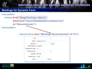 Bindings for Dynamic Form
48
	
  <executables>	
  
	
  	
  	
  	
  	
  	
  <iterator	
  Binds="#{pageFlowScope.voName}"	
  
	
  	
  	
  	
  	
  	
  	
  	
  	
  	
  	
  	
  	
  	
  	
  	
  	
  	
  	
  	
  	
  	
  	
  DataControl=”DynamicDataModelServiceDataControl“	
  
	
  	
  	
  	
  	
  	
  	
  	
  	
  	
  	
  	
  	
  	
  	
  	
  	
  	
  	
  	
  	
  	
  	
  id=”VDynamicIterator"/>	
  
	
  </executables>	
  
	
  	
  	
  	
  	
  	
  	
  	
  	
  	
  	
  	
  	
  	
  	
  	
  	
  	
  	
  	
  	
  	
  	
  	
  	
  	
  	
  	
  	
  	
  	
  	
  	
  	
  	
  <dynamic:form	
  value="#{bindings.VDynamicIterator}"	
  id="f1"/>	
  
 
