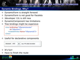 Dynamic Bindings. Why?
52
²  DynamicForm is straight forward
²  DynamicForm is not good for Facelets
²  Jdeveloper 12c is still new
²  DynamicComponent has limitations
²  Tree bindings might be expensive
²  Useful for declarative components
²  It’s fun!
²  Have to finish the route
	
  <tree	
  IterBinding="VDynamicterator"	
  	
  
	
  	
  	
  	
  	
  	
  	
  	
  	
  	
  	
  	
  id="VDynamic">	
  
	
  	
  	
  	
  	
  	
  	
  	
  <nodeDeﬁni8on	
  Name="VDynamic0"/>	
  
	
  </tree>	
  
	
  
 