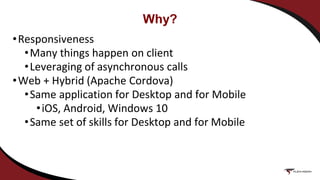 Why?
•Responsiveness
•Many things happen on client
•Leveraging of asynchronous calls
•Web + Hybrid (Apache Cordova)
•Same application for Desktop and for Mobile
•iOS, Android, Windows 10
•Same set of skills for Desktop and for Mobile
 