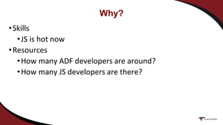 Why?
•Skills
•JS is hot now
•Resources
•How many ADF developers are around?
•How many JS developers are there?
 