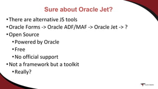 Sure about Oracle Jet?
•There are alternative JS tools
•Oracle Forms -> Oracle ADF/MAF -> Oracle Jet -> ?
•Open Source
•Powered by Oracle
•Free
•No official support
•Not a framework but a toolkit
•Really?
 
