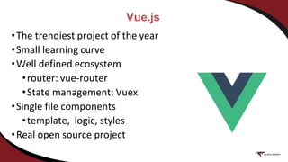Vue.js
•The trendiest project of the year
•Small learning curve
•Well defined ecosystem
•router: vue-router
•State management: Vuex
•Single file components
•template, logic, styles
•Real open source project
 