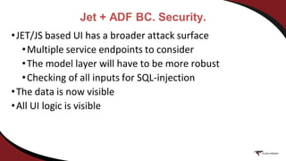 Jet + ADF BC. Security.
•JET/JS based UI has a broader attack surface
•Multiple service endpoints to consider
•The model layer will have to be more robust
•Checking of all inputs for SQL-injection
•The data is now visible
•All UI logic is visible
 