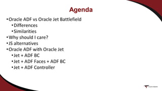 Agenda
•Oracle ADF vs Oracle Jet Battlefield
•Differences
•Similarities
•Why should I care?
•JS alternatives
•Oracle ADF with Oracle Jet
•Jet + ADF BC
•Jet + ADF Faces + ADF BC
•Jet + ADF Controller
 