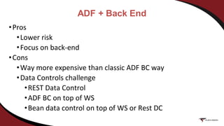 ADF + Back End
•Pros
•Lower risk
•Focus on back-end
•Cons
•Way more expensive than classic ADF BC way
•Data Controls challenge
•REST Data Control
•ADF BC on top of WS
•Bean data control on top of WS or Rest DC
 