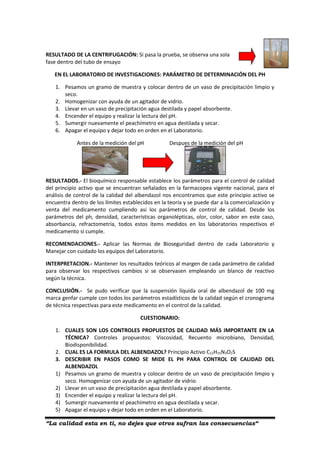 “La calidad esta en ti, no dejes que otros sufran las consecuencias“
RESULTADO DE LA CENTRIFUGACIÓN: Si pasa la prueba, se observa una sola
fase dentro del tubo de ensayo
EN EL LABORATORIO DE INVESTIGACIONES: PARÁMETRO DE DETERMINACIÓN DEL PH
1. Pesamos un gramo de muestra y colocar dentro de un vaso de precipitación limpio y
seco.
2. Homogenizar con ayuda de un agitador de vidrio.
3. Llevar en un vaso de precipitación agua destilada y papel absorbente.
4. Encender el equipo y realizar la lectura del pH.
5. Sumergir nuevamente el peachímetro en agua destilada y secar.
6. Apagar el equipo y dejar todo en orden en el Laboratorio.
Antes de la medición del pH Despues de la medición del pH
RESULTADOS.- El bioquímico responsable establece los parámetros para el control de calidad
del principio activo que se encuentran señalados en la farmacopea vigente nacional, para el
análisis de control de la calidad del albendazol nos encontramos que este principio activo se
encuentra dentro de los límites establecidos en la teoría y se puede dar a la comercialización y
venta del medicamento cumpliendo asi los parámetros de control de calidad. Desde los
parámetros del ph, densidad, características organolépticas, olor, color, sabor en este caso,
absorbancia, refractometría, todos estos ítems medidos en los laboratorios respectivos el
medicamento si cumple.
RECOMENDACIONES.- Aplicar las Normas de Bioseguridad dentro de cada Laboratorio y
Manejar con cuidado los equipos del Laboratorio.
INTERPRETACION.- Mantener los resultados teóricos al margen de cada parámetro de calidad
para observar los respectivos cambios si se observasen empleando un blanco de reactivo
según la técnica.
CONCLUSIÓN.- Se pudo verificar que la suspensión líquida oral de albendazol de 100 mg
marca genfar cumple con todos los parámetros estadísticos de la calidad según el cronograma
de técnica respectivas para este medicamento en el control de la calidad.
CUESTIONARIO:
1. CUALES SON LOS CONTROLES PROPUESTOS DE CALIDAD MÁS IMPORTANTE EN LA
TÉCNICA? Controles propuestos: Viscosidad, Recuento microbiano, Densidad,
Biodisponibilidad.
2. CUAL ES LA FORMULA DEL ALBENDAZOL? Principio Activo C12H15N3O2S
3. DESCRIBIR EN PASOS COMO SE MIDE EL PH PARA CONTROL DE CALIDAD DEL
ALBENDAZOL
1) Pesamos un gramo de muestra y colocar dentro de un vaso de precipitación limpio y
seco. Homogenizar con ayuda de un agitador de vidrio.
2) Llevar en un vaso de precipitación agua destilada y papel absorbente.
3) Encender el equipo y realizar la lectura del pH.
4) Sumergir nuevamente el peachímetro en agua destilada y secar.
5) Apagar el equipo y dejar todo en orden en el Laboratorio.
 