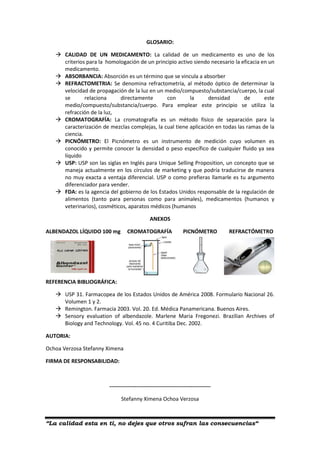 “La calidad esta en ti, no dejes que otros sufran las consecuencias“
GLOSARIO:
 CALIDAD DE UN MEDICAMENTO: La calidad de un medicamento es uno de los
criterios para la homologación de un principio activo siendo necesario la eficacia en un
medicamento.
 ABSORBANCIA: Absorción es un término que se vincula a absorber
 REFRACTOMETRIA: Se denomina refractometría, al método óptico de determinar la
velocidad de propagación de la luz en un medio/compuesto/substancia/cuerpo, la cual
se relaciona directamente con la densidad de este
medio/compuesto/substancia/cuerpo. Para emplear este principio se utiliza la
refracción de la luz,
 CROMATOGRAFÍA: La cromatografía es un método físico de separación para la
caracterización de mezclas complejas, la cual tiene aplicación en todas las ramas de la
ciencia.
 PICNÓMETRO: El Picnómetro es un instrumento de medición cuyo volumen es
conocido y permite conocer la densidad o peso específico de cualquier fluido ya sea
líquido
 USP: USP son las siglas en Inglés para Unique Selling Proposition, un concepto que se
maneja actualmente en los círculos de marketing y que podría traducirse de manera
no muy exacta a ventaja diferencial. USP o como prefieras llamarle es tu argumento
diferenciador para vender.
 FDA: es la agencia del gobierno de los Estados Unidos responsable de la regulación de
alimentos (tanto para personas como para animales), medicamentos (humanos y
veterinarios), cosméticos, aparatos médicos (humanos
ANEXOS
ALBENDAZOL LÍQUIDO 100 mg CROMATOGRAFÍA PICNÓMETRO REFRACTÓMETRO
REFERENCIA BIBLIOGRÁFICA:
 USP 31. Farmacopea de los Estados Unidos de América 2008. Formulario Nacional 26.
Volumen 1 y 2.
 Remington. Farmacia 2003. Vol. 20. Ed. Médica Panamericana. Buenos Aires.
 Sensory evaluation of albendazole. Marlene Maria Fregonezi. Brazilian Archives of
Biology and Technology. Vol. 45 no. 4 Curitiba Dec. 2002.
AUTORIA:
Ochoa Verzosa Stefanny Ximena
FIRMA DE RESPONSABILIDAD:
--------------------------------------------------------
Stefanny Ximena Ochoa Verzosa
 