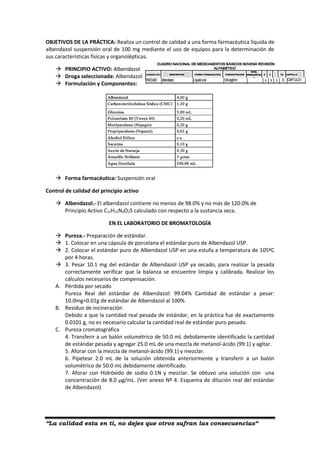 “La calidad esta en ti, no dejes que otros sufran las consecuencias“
OBJETIVOS DE LA PRÁCTICA: Realiza un control de calidad a una forma farmacéutica líquida de
albendazol suspensión oral de 100 mg mediante el uso de equipos para la determinación de
sus características físicas y organolépticas.
 PRINCIPIO ACTIVO: Albendazol
 Droga seleccionada: Albendazol
 Formulación y Componentes:
 Forma farmacéutica: Suspensión oral
Control de calidad del principio activo
 Albendazol.- El albendazol contiene no menos de 98.0% y no más de 120.0% de
Principio Activo C12H15N3O2S calculado con respecto a la sustancia seca.
EN EL LABORATORIO DE BROMATOLOGÍA
 Pureza.- Preparación de estándar.
 1. Colocar en una cápsula de porcelana el estándar puro de Albendazol USP.
 2. Colocar el estándar puro de Albendazol USP en una estufa a temperatura de 105ºC
por 4 horas.
 3. Pesar 10.1 mg del estándar de Albendazol USP ya secado, para realizar la pesada
correctamente verificar que la balanza se encuentre limpia y calibrada. Realizar los
cálculos necesarios de compensación.
A. Pérdida por secado
Pureza Real del estándar de Albendazol: 99.04% Cantidad de estándar a pesar:
10.0mg=0.01g de estándar de Albendazol al 100%
B. Residuo de incineración
Debido a que la cantidad real pesada de estándar, en la práctica fue de exactamente
0.0101 g, no es necesario calcular la cantidad real de estándar puro pesado.
C. Pureza cromatográfica
4. Transferir a un balón volumétrico de 50.0 mL debidamente identificado la cantidad
de estándar pesada y agregar 25.0 mL de una mezcla de metanol-ácido (99:1) y agitar.
5. Aforar con la mezcla de metanol-ácido (99:1) y mezclar.
6. Pipetear 2.0 mL de la solución obtenida anteriormente y transferir a un balón
volumétrico de 50.0 mL debidamente identificado.
7. Aforar con Hidróxido de sodio 0.1N y mezclar. Se obtuvo una solución con una
concentración de 8.0 µg/mL. (Ver anexo Nº 4: Esquema de dilución real del estándar
de Albendazol)
 