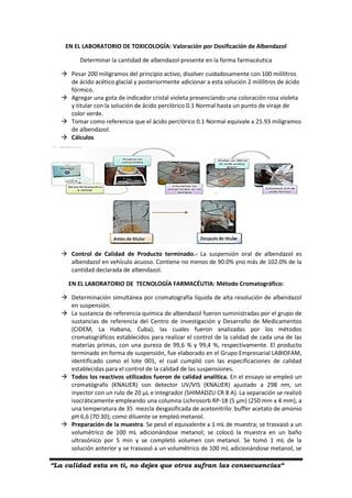 “La calidad esta en ti, no dejes que otros sufran las consecuencias“
EN EL LABORATORIO DE TOXICOLOGÍA: Valoración por Dosificación de Albendazol
Determinar la cantidad de albendazol presente en la forma farmacéutica
 Pesar 200 miligramos del principio activo, disolver cuidadosamente con 100 mililitros
de ácido acético glacial y posteriormente adicionar a esta solución 2 mililitros de ácido
fórmico.
 Agregar una gota de indicador cristal violeta presenciando una coloración rosa violeta
y titular con la solución de ácido perclórico 0.1 Normal hasta un punto de viraje de
color verde.
 Tomar como referencia que el ácido perclórico 0.1 Normal equivale a 25.93 miligramos
de albendazol.
 Cálculos
 Control de Calidad de Producto terminado.- La suspensión oral de albendazol es
albendazol en vehículo acuoso. Contiene no menos de 90.0% yno más de 102.0% de la
cantidad declarada de albendazol.
EN EL LABORATORIO DE TECNOLOGÍA FARMACÉUTIA: Método Cromatográfico:
 Determinación simultánea por cromatografía líquida de alta resolución de albendazol
en suspensión.
 La sustancia de referencia química de albendazol fueron suministradas por el grupo de
sustancias de referencia del Centro de Investigación y Desarrollo de Medicamentos
(CIDEM, La Habana, Cuba), las cuales fueron analizadas por los métodos
cromatográficos establecidos para realizar el control de la calidad de cada una de las
materias primas, con una pureza de 99,6 % y 99,4 %, respectivamente. El producto
terminado en forma de suspensión, fue elaborado en el Grupo Empresarial LABIOFAM,
identificado como el lote 001, el cual cumplió con las especificaciones de calidad
establecidas para el control de la calidad de las suspensiones.
 Todos los reactivos utilizados fueron de calidad analítica. En el ensayo se empleó un
cromatógrafo (KNAUER) con detector UV/VIS (KNAUER) ajustado a 298 nm, un
inyector con un rulo de 20 µL e integrador (SHIMADZU CR 8 A). La separación se realizó
isocráticamente empleando una columna Lichrosorb RP-18 (5 µm) (250 mm x 4 mm), a
una temperatura de 35 mezcla desgasificada de acetonitrilo: buffer acetato de amonio
pH 6,6 (70:30); como diluente se empleó metanol.
 Preparación de la muestra. Se pesó el equivalente a 1 mL de muestra; se trasvasó a un
volumétrico de 100 mL adicionándose metanol; se colocó la muestra en un baño
ultrasónico por 5 min y se completó volumen con metanol. Se tomó 1 mL de la
solución anterior y se trasvasó a un volumétrico de 100 mL adicionándose metanol, se
 