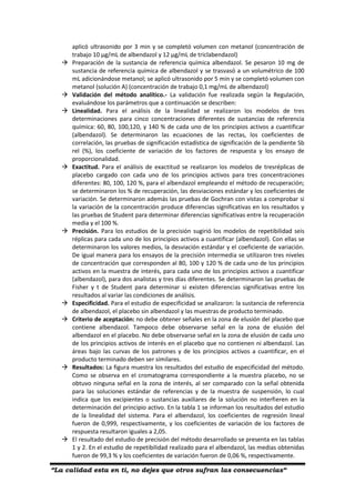 “La calidad esta en ti, no dejes que otros sufran las consecuencias“
aplicó ultrasonido por 3 min y se completó volumen con metanol (concentración de
trabajo 10 µg/mL de albendazol y 12 µg/mL de triclabendazol)
 Preparación de la sustancia de referencia química albendazol. Se pesaron 10 mg de
sustancia de referencia química de albendazol y se trasvasó a un volumétrico de 100
mL adicionándose metanol; se aplicó ultrasonido por 5 min y se completó volumen con
metanol (solución A) (concentración de trabajo 0,1 mg/mL de albendazol)
 Validación del método analítico.- La validación fue realizada según la Regulación,
evaluándose los parámetros que a continuación se describen:
 Linealidad. Para el análisis de la linealidad se realizaron los modelos de tres
determinaciones para cinco concentraciones diferentes de sustancias de referencia
química: 60, 80, 100,120, y 140 % de cada uno de los principios activos a cuantificar
(albendazol). Se determinaron las ecuaciones de las rectas, los coeficientes de
correlación, las pruebas de significación estadística de significación de la pendiente Sb
rel (%), los coeficiente de variación de los factores de respuesta y los ensayo de
proporcionalidad.
 Exactitud. Para el análisis de exactitud se realizaron los modelos de tresréplicas de
placebo cargado con cada uno de los principios activos para tres concentraciones
diferentes: 80, 100, 120 %, para el albendazol empleando el método de recuperación;
se determinaron los % de recuperación, las desviaciones estándar y los coeficientes de
variación. Se determinaron además las pruebas de Gochran con vistas a comprobar si
la variación de la concentración produce diferencias significativas en los resultados y
las pruebas de Student para determinar diferencias significativas entre la recuperación
media y el 100 %.
 Precisión. Para los estudios de la precisión sugirió los modelos de repetibilidad seis
réplicas para cada uno de los principios activos a cuantificar (albendazol). Con ellas se
determinaron los valores medios, la desviación estándar y el coeficiente de variación.
De igual manera para los ensayos de la precisión intermedia se utilizaron tres niveles
de concentración que corresponden al 80, 100 y 120 % de cada uno de los principios
activos en la muestra de interés, para cada uno de los principios activos a cuantificar
(albendazol), para dos analistas y tres días diferentes. Se determinaron las pruebas de
Fisher y t de Student para determinar si existen diferencias significativas entre los
resultados al variar las condiciones de análisis.
 Especificidad. Para el estudio de especificidad se analizaron: la sustancia de referencia
de albendazol, el placebo sin albendazol y las muestras de producto terminado.
 Criterio de aceptación: no debe obtener señales en la zona de elusión del placebo que
contiene albendazol. Tampoco debe observarse señal en la zona de elusión del
albendazol en el placebo. No debe observarse señal en la zona de elusión de cada uno
de los principios activos de interés en el placebo que no contienen ni albendazol. Las
áreas bajo las curvas de los patrones y de los principios activos a cuantificar, en el
producto terminado deben ser similares.
 Resultados: La figura muestra los resultados del estudio de especificidad del método.
Como se observa en el cromatograma correspondiente a la muestra placebo, no se
obtuvo ninguna señal en la zona de interés, al ser comparado con la señal obtenida
para las soluciones estándar de referencias y de la muestra de suspensión, lo cual
indica que los excipientes o sustancias auxiliares de la solución no interfieren en la
determinación del principio activo. En la tabla 1 se informan los resultados del estudio
de la linealidad del sistema. Para el albendazol, los coeficientes de regresión lineal
fueron de 0,999, respectivamente, y los coeficientes de variación de los factores de
respuesta resultaron iguales a 2,05.
 El resultado del estudio de precisión del método desarrollado se presenta en las tablas
1 y 2. En el estudio de repetibilidad realizado para el albendazol, las medias obtenidas
fueron de 99,3 % y los coeficientes de variación fueron de 0,06 %, respectivamente.
 