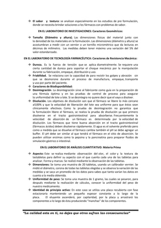 “La calidad esta en ti, no dejes que otros sufran las consecuencias“
 El sabor y textura: se analizan especialmente en los estudios de pre formulación,
donde se necesita brindar soluciones a los fármacos con problemas de sabor.
EN EL LABORATORIO DE INVESTIGACIONES: Caracteres Geométricos:
 Tamaño (Diámetro y altura). Las dimensiones físicas del material junto con
la densidad de los materiales en la formulación. Las dimensiones (diámetro y altura) se
acostumbran a medir con un vernier o un tornillo micrométrico que da lecturas en
décimas de milímetro. Las medidas deben tener máximo una variación del 5% del
valor estandarizado.
EN EL LABORATORIO DE TECNOLOGÍA FARMACÉUTICA: Caracteres de Resistencia Mecánica:
 Dureza. Es la fuerza de tensión que se aplica diametralmente. Se requiere una
cierta cantidad de dureza para soportar el choque mecánico por la manipulación
durante su fabricación, empaque, distribución y uso.
 Friabilidad. Se relaciona con la capacidad de para resistir los golpes y abrasión sin
que se desmorone durante el proceso de manufactura, empaque, transporte
y uso por parte del paciente.
 Caracteres de Biodisponibilidad:
 Desintegración. La desintegración sirve al fabricante como guía en la preparación de
una fórmula óptima y en las pruebas de control de proceso para asegurar
la uniformidad de lote a lote. Si se desintegra no quiere decir que el vaya a disolver.
 Disolución. Los objetivos de disolución son que el fármaco se libere lo más cercano
al100% y que la velocidad de liberación del lote sea uniforme para que éstos sean
clínicamente efectivos. Como la prueba de desintegración no garantiza que
la formulación libere el fármaco, se realiza la prueba de disolución ya que primero
disolverse en el tracto gastrointestinal para absorberse. Frecuentemente la
velocidad de absorción de un fármaco es determinada por la velocidad de
disolución. Los fármacos que tiene buena absorción en el tracto gastrointestinal
(fármacos ácidos) deben disolverse rápidamente. El agua es el solvente preferido pero
como a medida que se disuelve el fármaco cambia también el pH se debe agregar un
buffer. El pH debe ser similar al que tendrá el fármaco en el sitio de absorción. Se
pueden utilizar enzimas como la pepsina y la pancreatina para preparar fluidos de
simulación gástrico o intestinal.
EN EL LABORATORIO DE ANÁLISIS CUANTITATIVO: Materia Prima
 Aspecto: Este se realiza mediante observación del olor, el color y la textura de
lastabletas para definir su aspecto con el que cuenta cada una de las tabletas para
analizar. Forma y marcas: Se realizó mediante la observación de las tabletas.
 Dimensiones: Se toma una muestra de 20 tabletas, usando un calibrador vernier. Se
midió el diámetro, corona de todas las tabletas elegidas y se observa la variación de las
medidas y se saca un promedio de los datos para sabes que tanto varían los datos en
cuanto a la media obtenida.
 Uniformidad de peso: Se toma una muestra de 1 gramo, las cuales se pesaron, para
después mediante la realización de cálculos, conocer la uniformidad del peso de
nuestro medicamento.
 Identidad de principio activo: En este caso se utiliza una placa recubierta con fase
estacionaria manteniendo un pequeño espesor constante a lo largo de la
placa. El eluyente ascenderá, por capilaridad, por la placa y arrastrará los
componentes a lo largo de ésta produciendo “manchas” de los componentes.
 