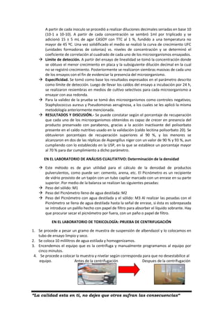 “La calidad esta en ti, no dejes que otros sufran las consecuencias“
A partir de cada inoculo se procedió a realizar diluciones decimales seriadas en base 10
(10-1 a 10-10). A partir de cada concentración se sembró 1ml por triplicado y se
adicionó 15 ± 5 mL de agar CASOY con TTC al 1 %, fundido a una temperatura no
mayor de 45 ºC. Una vez solidificado el medio se realizó la curva de crecimiento UFC
(unidades formadoras de colonias) vs. niveles de concentración y se determinó el
coeficiente de correlación al cuadrado de cada uno de los microorganismos ensayados.
 Límite de detección. A partir del ensayo de linealidad se tomó la concentración donde
se obtuvo el menor crecimiento en placa y la subsiguiente dilución decimal en la cual
no se registró crecimiento. Posteriormente se realizaron siembras masivas de cada uno
de los ensayos con el fin de evidenciar la presencia del microorganismo.
 Especificidad. Se tomó como base los resultados expresados en el parámetro descrito
como límite de detección. Luego de llevar los caldos del ensayo a incubación por 24 h,
se realizaron resiembras en medios de cultivo selectivos para cada microorganismo a
ensayar con asa redonda.
 Para la validez de la prueba se tomó dos microorganismos como controles negativos;
Staphylococcus aureus y Pseudomonas aeruginosa, a los cuales se les aplicó la misma
metodología anteriormente mencionada.
 RESULTADOS Y DISCUSIÓN.- Se puede constatar según el porcentaje de recuperación
que cada uno de los microorganismos obtenidos es capaz de crecer en presencia del
producto preservado con parabenos, gracias a la acción inactivante del polisorbato
presente en el caldo nutritivo usado en la validación (caldo lecitina polisorbato 20). Se
obtuvieron porcentajes de recuperación superiores al 90 %, y los menores se
alcanzaron en dos de las réplicas de Aspergillus niger con un valor de 90 % y 93 %, aun
cumpliendo con lo establecido en la USP, en la que se establece un porcentaje mayor
al 70 % para dar cumplimiento a dicho parámetro.
EN EL LABORATORIO DE ANÁLISIS CUALITATIVO: Determinación de la densidad
 Este método es de gran utilidad para el cálculo de la densidad de productos
pulverulentos, como puede ser: cemento, arena, etc. El Picnómetro es un recipiente
de vidrio provisto de un tapón con un tubo capilar marcado con un enrase en su parte
superior. Por medio de la balanza se realizan las siguientes pesadas:
 Peso del sólido: M1
 Peso del Picnómetro lleno de agua destilada: M2
 Peso del Picnómetro con agua destilada y el sólido: M3 Al realizar las pesadas con el
Picnómetro se llena de agua destilada hasta la señal de enrase, si ésta es sobrepasada
se introduce un palillo hecho con papel de filtro para absorber el líquido sobrante. Hay
que procurar secar el picnómetro por fuera, con un paño o papel de filtro.
EN EL LABORATORIO DE TOXICOLOGÍA: PRUEBA DE CENTRIFUGACIÓN
1. Se procede a pesar un gramo de muestra de suspensión de albendazol y lo colocamos en
tubo de ensayo limpio y seco.
2. Se coloca 10 mililitros de agua estilada y homogenizamos.
3. Encendemos el equipo que es la centrífuga y manualmente programamos al equipo por
cinco minutos.
4. Se procede a colocar la muestra y nivelar según corresponda para que no desestabilice al
equipo. Antes de la centrifugación Despues de la centrifugación
 