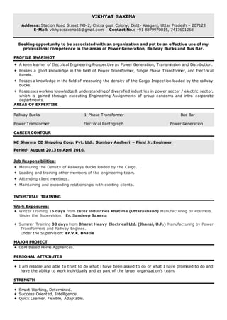 VIKHYAT SAXENA
Address: Station Road Street NO-2, Chitra gupt Colony, Distt- Kasganj, Uttar Pradesh – 207123
E-Mail: vikhyatsaxena66@gmail.com Contact No.: +91 8879970015, 7417601268
Seeking opportunity to be associated with an organisation and put to an effective use of my
professional competence in the areas of Power Generation, Railway Bucks and Bus Bar.
PROFILE SNAPSHOT
 A keen learner of Electrical Engineering Prospective as Power Generation, Transmission and Distribution.
 Posses a good knowledge in the field of Power Transformer, Single Phase Transformer, and Electrical
Panels.
 Posses a knowledge in the field of measuring the density of the Cargo Inspection loaded by the railway
bucks.
 Possesses working knowledge & understanding of diversified industries in power sector / electric sector,
which is gained through executing Engineering Assignments of group concerns and intra-corporate
departments.
AREAS OF EXPERTISE
Railway Bucks 1-Phase Transformer Bus Bar
Power Transformer Electrical Pantograph Power Generation
CAREER CONTOUR
KC Sharma CD Shipping Corp. Pvt. Ltd., Bombay Andheri – Field Jr. Engineer
Period- August 2013 to April 2016.
Job Responsibilities:
 Measuring the Density of Railways Bucks loaded by the Cargo.
 Leading and training other members of the engineering team.
 Attending client meetings.
 Maintaining and expanding relationships with existing clients.
INDUSTRIAL TRAINING
Work Exposures:
 Winter Training 15 days from Ester Industries Khatima (Uttarakhand) Manufacturing by Polymers.
Under the Supervision: Er. Sandeep Saxena
 Summer Training 30 days from Bharat Heavy Electrical Ltd. (Jhansi, U.P.) Manufacturing by Power
Transformers and Railway Engines.
Under the Supervision: Er.V.K. Bhatia
MAJOR PROJECT
 GSM Based Home Appliances.
PERSONAL ATTRIBUTES
 I am reliable and able to trust to do what i have been asked to do or what I have promised to do and
have the ability to work individually and as part of the larger organization’s team.
STRENGTH
 Smart Working, Determined.
 Success Oriented, Intelligence.
 Quick Learner, Flexible, Adaptable.
 