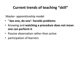 Current trends of teaching “skill”
Master- apprenticeship model
• ‘ See one, do one’- heralds problems
• Knowing and watching a procedure does not mean
one can perform it
• Passive observation rather than active
• participation of learners
 