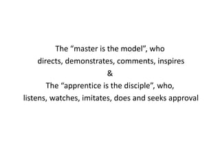 The “master is the model”, who
directs, demonstrates, comments, inspires
&
The “apprentice is the disciple”, who,
listens, watches, imitates, does and seeks approval
 