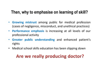 Then, why to emphasise on learning of skill?
• Growing mistrust among public for medical profession
(cases of negligence, misconduct, and unethical practices)
• Performance emphasis is increasing at all levels of our
professional activity
• Greater public understanding and enhanced patient’s
rights
• Medical school skills education has been slipping down
 