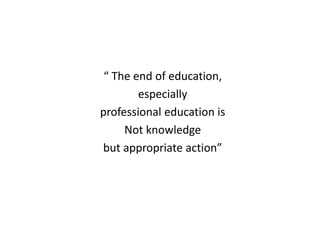 “ The end of education,
especially
professional education is
Not knowledge
but appropriate action”
 