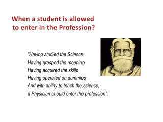 "Having studied the Science
Having grasped the meaning
Having acquired the skills
Having operated on dummies
And with ability to teach the science,
a Physician should enter the profession”.
 