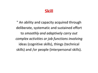 Skill
" An ability and capacity acquired through
deliberate, systematic and sustained effort
to smoothly and adaptively carry out
complex activities or job functions involving
ideas (cognitive skills), things (technical
skills) and /or people (interpersonal skills).
 