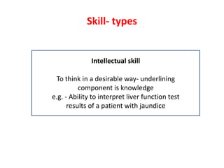 Skill- types
Intellectual skill
To think in a desirable way- underlining
component is knowledge
e.g. - Ability to interpret liver function test
results of a patient with jaundice
 