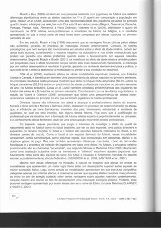 Musch e Hay (1999) retratam em sua pesquisa realizada com jogadores de futebol que existem
diferenças significativas entre os atletas nascidos no 10
e 20
quartil em comparação a população em
geral. Helsen et ai. (2005) apresentam uma alta representatividade dos jogadores nascidos no primeiro
quartil (Janeiro a Março) nas seleções sub-15 a sub-18 em vários países (Bélgica, Dinamarca, Espanha,
Portugal, França, Itália, Alemanha, e Nova Zelândia). Vaeyens et ai. (2005), analisaram o quartil de
nascimento de 2757 atletas semi-profissionais e amadores de futebol na Bélgica, e o resultado
apresentado foi que a maior parte de seus times eram compostos por atletas nascidos no primeiro
semestre do ano.
Em seu estudo, Musch e Hay (1999) descrevem que as vantagens físicas obtidas pelos atletas
são evidentes, geradas do processo de maturação iniciado anteriormente. Contudo, os fatores
psicológicos, que nem sempre são mencionados em estudos sobre o efeito da idade relativa, podem ser
ainda mais nocivos, considerando o impacto negativo na autoestima e nos niveis motivacionais que
podem ser gerados nos atletas preteridos quando existe o favorecimento por aqueles nascidos
anteriormente. Segundo Musch e Grodin (2001), os malefícios do efeito da idade relativa também podem
ser prejudiciais para o atleta favorecido porque sendo este mais desenvolvido fisicamente, a cobrança
por um melhor desempenho e resultado é grande, gerando um ambiente desfavorável para a prática, o
que pode levar o atleta a abandonar a modalidade ou perder a sua ccndição de escolhido.
Côté et ai. (2006), avaliaram atletas de várias modalidades esportivas coletivas, nos Estados
Unidos e Canadá, e identificaram também uma predominância de atletas nascidos no primeiro semestre.
Os principais resultados desta pesquisa mostram que tanto no hóquei norte-americano (56,3%) como no
hóquei canadense (59,8%) existe um predomínio de atletas profissionais nascidos no primeiro semestre
do ano. No futebol brasileiro, Costa et ai. (2009) também constatou predominâncias dos jogadores de
futebol das séries A e B nascidos no primeiro semestre. Corroborando com os resultados supracitados, o
estudo de Vicent e Glamser (2006) constataram que existe uma predominância de atletas norte­
americanos nascidos no principio do ano que se tornam jogadores de futebol profissional.
Diversos fatores vão influenciar um atleta a alcançar o profissionalismo dentro do esporte.
Moraes e Sosa (2004) e Moraes e Salmeia (2002), destacam no processo de desenvolvimento de atletas
que, a influência de bons treinadores, incentivo dos pais, treinamento estruturado e ambiente de
qualidade, no qual ele está inserido, são alguns destes fatores. Fica claro que a qualificação do
profissional que irá trabalhar com a formação de futuros atletas experts é peça fundamental no processo,
e o conhecimento desse fenômeno deve ser uma preocupação recorrente desses profissionais.
Foi baseado nessas premissas que surgiu o interesse de investigar o efeito do quartil de
nascimento tanto no futebol como no futsal brasileiro, por ser os dois esportes, uma paixão brasileira e
expoentes no cenário mundial. O futsal e o futebol são esportes bastante praticados no Brasil, e em
diversos paises do mundo. Como o futsal é um esporte derivado do futebol, essas modalidades
apresentam certas semelhanças, como algumas regras, sua estruturação em categorias etárias e os
objetivos gerais do jogo. Mas elas também apresentam diferenças marcantes, como as demandas
fisiológicas e o processo de seleção de jogadores em cada uma delas. No futebol, o processo seletivo
predominante são as chamadas "peneiradas", que segundo Moraes e Medeiros Filho (2006) descrevem
como uma avaliação subjetiva onde os treinadores e "olheiros" escolhem aqueles jogadores que
futuramente farão parte das equipes de base. No futsal a iniciação é fortemente marcada no esporte
escolar, e posteriormente ao vinculo federativo. (GENEROSI et ai., 2008; SANTANA et a/., 2007).
Mesmo com essas diferenças na iniciação, é natural se imaginar que atletas de ambas as
modalidades que apresentam um maior vigor físico terão um desempenho superior sobre aqueles de
menor expressão física. Logo, como ambas as modalidades apresentam em sua estrutura competitiva
categorias apenas por critérios etários, é possível se pensar que aqueles atletas nascidos mais próximos
ao início do ano de seleção poderão obter certas vantagens sobre aqueles nascidos posteriormente,
naquele mesmo ano devido ao fato de apresentarem uma maturação biológica anterior. Portanto, essa
possível vantagem apresentada por esses atletas deu-se o nome de Efeito da Idade Relativa (GLAMSER
e VICENT, 2004).
174
,­ Col eção Pesquisa em Educação Física - Vo1.9, n.4, 2010 - ISSN: 1981-4313
 