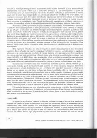 possuem a maturação biológica tardia, favorecendo assim aqueles indivíduos que se desenvolveram
anteriormente. Isso pode indicar que a maturação biológica (e, por consequência o quartil de
nascimento) exerce um importante papel na seleção de atletas no futebol, e possivelmente o mesmo
ocorre com o futsal. Essa relação pode ser comprovada através do estudo de Ré el aI. (2005), que
mostraram em jovens com faixa etária semelhante, aqueles que apresentam estágio de maturação
biológica mais avançada (maior pilosidade), tendem a apresentar maior estatura e massa corporal.
Como em ambas as modalidades o vigor fisico é um diferencial, especialmente em idades mais jovens, o
processo de detecção e seleção de atletas pode estar sendo influenciado pelo efeito da idade relativa.
Helsen el aI. (2000) apresenta duas possíveis razões para esse fato. Primeiramente, o papel que
os atributos físicos desempenham na detecção do talento, em modalidades como o futebol (e o futsal),
em que a força e a velocidade são fundamentais para o bom desempenho. É evidente que atletas mais
rápidos e mais fortes terão certa vantagem, contudo, diversos jogadores com potencial técnico, podem
estar sendo desperdiçados por nascerem posteriormente, apresentando uma maturação biológica tardia.
Outro ponto apresentado pelos autores diz respeito à estrutura competitiva apresentada pelo futebol (que
é semelhante a empregada pelo futsal), ao agrupar os jogadores em categorias que duram dois anos,
cria-se uma enorme diferença física (especialmente nas categorias mais jovens) entre aqueles nascidos
no inicio do primeiro ano competitivo e aqueles nascidos no final do segundo ano competitivo. Esse
segundo grupo possui maiores chances de serem identificados como não talentosos e de abandonarem
a modalidade.
Uma importante reflexão a ser feita diz respeito ao objetivo das categorias de base dos clubes
brasileiros. Como o futebol é o esporte mais popular no Brasil, as pressões exercidas sobre os jogadores
e treinadores e a cobrança pelos resultados é intensa, inclusive entre os mais jovens. Comparando-se
com outros esportes, pode-se dizer que o futebol possui uma altíssima competitividade em idades mais
baixas (HELSEN el aI., 2000). Logo, cabe a cada clube refletir se o objetivo principal de suas categorias
de base são os títulos a serem conquistados e a formação em curto prazo dos seus jovens futebolistas
ou a missão de formar jogadores que futuramente irão integrar as equipes profissionais de cada clube.
Os resultados encontrados nas duas modalidades analisados (futsal e futebol) refletem que a
presença do efeito do quartil de nascimento está presente em ambos os casos. Isso pode demonstrar
que o processo de seleção de atletas parece ser semelhante entre eles. Com isso, pode-se refletir que a
disputa por um espaço entre os clubes profissionais destas modalidades não é a mais aconselhável,
quando o objetivo é a seleção dos melhores atletas, pois os atletas nascidos no segundo semestre estão
minoritariamente representados nessas equipes. Logo, ou esses atletas abandonaram definitivamente a
prática do futebol ou do futsal, ou encontram-se em um patamar competitivo menor. Porém, em seu
estudo meta-analítico, Coubley el aI. (2009) encontraram que quanto maior o nível competitivo, maior
será o risco dos efeitos do quartil de nascimento. Os autores salientam ainda que os prováveis efeitos do
quartil de nascimento são fruto de uma combinação de fatores, que envolvem o número de meses de
diferença entre os grupos, o nível de habilidade do grupo, o contexto esportivo e a categoria etária.
É importante ressaltar que esse estudo transversal concentrou-se na análise da distribuição do
quartil e do semestre de nascimento de jogadores profissionais adultos. Essa diferença encontrada pode
refletir o resultado de um processo de seleção de atletas iniciado desde os anos de iniciação no esporte
até o alcance do profissíonalismo.
CONCLUSÃO
As díferenças significativas presente no futebol e no futsal com relação ao quartil de nascimento
mostram que o efeito do quartil de nascimento é um fator que influencia a seleção de atletas tanto para o
futebol quanto para o futsal brasileiro. Isso pode sugerir que o processo seletivo de novos atletas pode
ser baseado nos mesmos critérios para ambas as modalidades. O efeito da idade relativa pode mostrar
que a disputa pelo espaço em equipes de elite do futebol e do futsal brasileiros pode estar sendo
baseada em critérios físicos, logo, prejudicando aqueles nascidos mais distantes ao inicio do ano de
178
Coleção Pesquisa em Educação Flsica - Vo1.9, n.4, 2010 - ISSN: 1981-4313
 