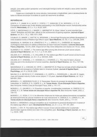 seleção, pois estes podem apresentar uma maturação biológica tardia em relação a seus pares nascidos
anteriormente.
Sugere-se a realização de novos estudos, transversais e longitudinais, para o esclarecimento de
todos os fatores envolvidos na análise do quartil de nascimento de atletas.
REFERÊNCIAS
COSTA, V. T.; SIMIM, M. A.; NOCE, F.; COSTA, I. T.; SAMULSKI, D. M.; MORAES, L. C. C. A.
Comparison of reiative age of elite athletes participating in the 2008 Brazilian soccer championship series
A and B. Motricidade, vol. 5, n. 3, p. 35-38, 2009.
CC>TI~, J.; MACDONALD, D. J.; BAKER, J.; ABERNETHY, B. When "where" is more important than
"where": Birthplace and birth date effects on the achievement of sporting expertise. Journal of Sport
Science, vol. 24, n. 10, p. 1065-1073,2006.
COUBLEY, S.; BAKER, J.; WATTIE, N.; MCKENNA, J. Annual Age-Grouping and athlete development. A
meta-analylical review of Relative Age Effect in sport. Sport Medicine, vol. 39, n. 3, p. 235-256, 2009.
GENEROSI, R.; BARONI, B. M.; ERNESTO C. P. L. J.; GRECO, P. L. ; CARDOSO, M. Aspectos
morfológicos observados em atletas profissionais do futsal masculino brasileiro. Lectures Educación
Fisica y Deportes, 13(124), 2008. Disponivel em http://www.efdeportes.com Acesso em 15 novo2009.
GLAMSER, F. D.; VICENT, J . The relative age effect among elite American youth soccer players,
Journal of Sport Behavior, vol. 17, n. 1, p. 31-39, 2004.
HELSEN, W. F.; WINCKEL, J. V.; WILLlAMS, M. The relative age effect in youth soccer across Europe.
Journal of Sport Science, vol. 23, n. 6, p. 629-636, 2005.
HELSEN, W. F.; WINCKEL, J. V.; HODGES, N. J.; STARKES, J. L.. The roles for talent, physical
precocity and in the development of soccer expertise. Journal of Sport Science, vol. 18, p. 727-736,
2000.
MACDONALD, D. J.; CHEUNG, M.; COTÉ, J.; ABERNETHY, B. Place but not date of birth influences the
development and emergence of athletic talent in American football. Journal of Applied Sport
Psychology, vol. 21 , p. 80-90, 2009.
MALlNA, R. A.; REYES M. E. P.; EISENMAN, J. C. ; HORTA, L. ; RODRIGUES, J.; MILLER, R. Height,
mass and skeletal maturity of elite soccer players 11-16 years. Journal of Sport Science, vol. 18, p.
685-693, 2000.
MORAES, L. C.; MEDEIROS FILHO, E. S. Peneiradas: Estudo do processo de seleção de jovens
futebolistas. In: GARCIA, E. S.; LEMOS, K. L. M. Temas Atuais - XI em Educação Flsica e Esportes.
Belo Horizonte: Instituto Casa da Educação Fisica, 2006. p. 101-117.
MORAES, L. C.; SALMELA, J. H. Expertise no esporte: considerações contextuais. In: GARCIA, E. S.;
LEMOS, K. L. M. Temas atuais em educação fisica e esportes VII. Belo Horizonte: Health, 2002. p.
159-172.
MORAES, L. C.; SOSA, C. D. A. As diferentes influências da triade pais-atletas-treinadores na trajetória
de desenvolvimento de judocas brasileiros de nlvel internacional. In: GARCIA, E. S.; LEMOS, K. L. M.
Temas atuais em educação fisica e esportes IX, Belo Horizonte: Health, 2004. p. 111 -131 .
MUSCH J.; GRONDIN S. Unequal competition as an impediment to personal development: A review of
the relative age effect in sport. Developmental Review, vol. 21 , n. 2, p. 147-167, 2001 .
MUSCH, J.; HAY, R. The relative age effect in soccer: Cross-cultural evidence for a systematic
discrimination against children bom late in the competition year. Sociology of Sport Journal, vol. 16, n.
1, p. 54-64, 1999.
179
Coleção Pesquisa em Educação Fisica - Vo1. 9, n.4, 2010 - ISSN: 1981-4313 Y
 