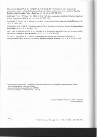 RÉ, A. H. N.; BOJIKIAN, L. P.; TEIXEIRA, C. P.; BÓHME, M. T. S. Relações entre crescimento,
desempenho motor, maturação biológica e idade cronológica em jovens do sexo masculino. Revista
Brasileira de Educação Fisica e Esportes, vol. 19, n. 2, p. 153-162, 2005.
SANTANA, W. C.; FRANÇA, V. S.; REIS, H. H. B. Perfil do processo de iniciação ao Futsal de jogadores
juvenis paranaenses. Motriz, vol. 13, n. 3, p. 181-187, 2007.
SIMMONS, C.; PAULL, G. C. Season-of-birth bias in association football. Journal Sport of Scienee, vol.
19, p. 677-686, 2001 .
STANAWAY, K. B.; HINES, T. Lack of a season of birth eltect among American athletes. Pereeptual and
Motor Skill, vol. 8, n. 1, p. 952-954, 1995.
VAEYENS, R.; PHILlPPAERTS, R. M.; MALlNA, R. M. The relative age elteet in soccer: A match-related
perspective. Journal of Sports Seienee, vol. 23, n. 7, p. 747-756, 2005.
VICENT, J.; GLAMSER, F. D. Gender dilterences in the reiative age eltect among US Olympic
Development Program youth soccer players. Journal of Sports Seienee, v. 24, n. 4, p. 405-413, 2006.
1 	Escola de Educação Fisica. Fisioterapia e Terapia Ocupacional da Universidade Federal de Minas Gerais!
Centro de Excelência Esportiva (CENESP)
Laboratório de Psicologia do Esporte (LAPES)
2 Centro Universitário de Belo Horizonte - UNI-BH
Avenida Presidente Carlos Luz, 4664 - Pampulha
Belo Horizonte!MG
1801'"
Coleção Pesquisa em Educação Física - Vo 1.9, n.4, 2010 - ISSN : 1981-4313
 