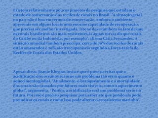 Existem relativamente poucos projetos de pesquisa que estudam o
estado de conservação dos recifes de corais no Brasil. “A situação geral
no país não é boa em termos de conservação, embora o ambiente
apresente em alguns locais uma enorme capacidade de recuperação,
que precisa ser melhor investigada. Isto se deve também ao fato de que
os corais brasileiros são mais resistentes às águas turvas do que corais
do Caribe ou da Indonésia, por exemplo”, afirma Cátia Fernandes. A
situação mundial também preocupa: cerca de 70% dos recifes de corais
estão ameaçados e 20% são irrecuperáveis segundo a Força-tarefa de
Recifes de Corais dos Estados Unidos.
Apesar disso, Joanie Kleypas insiste que é preciso evitar que a
acidificação dos oceanos se torne um problema tão sério quanto o
aquecimento global. “Atualmente, o branqueamento e a mortalidade
dos corais são causados por fatores mais visíveis, como o aquecimento
global”, argumenta. "Porém, a acidificação será um problema sério no
futuro. Por isso é preciso pesquisar para saber até que pondo ela pode
prejudicar os corais e como isso pode alterar o ecossistema marinho“.
 