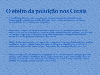  A incidência de raios solares no oceano é menor quando há poluição no ar,
prejudicando os recifes de corais. Este fato pode, consequentemente, gerar um
desequilíbrio nos ecossistemas marinhos.
 De maneira simples, pode-se dizer que as partículas de carbono suspensas no ar
refletem de volta a luz solar deixando as nuvens mais brilhantes, porém a quantidade
de luz que chega ao mar é menor. Tais partículas podem se originar de erupções
vulcânicas ou da queima de combustíveis fósseis.
 O fato de chegar menos luz no oceano faz com que no processo de fotossíntese as algas
produzam menos energia, isso afeta a cadeia alimentar marinha. Os primeiros a
sentirem os efeitos são os corais, pois dependem da energia produzida por elas.
 O ciclo de espécies afetadas pode ser grande, se for levado em consideração que tudo
começa com a menor incidência de sol, que prejudica as algas, em consequência, os
corais e, este último, afeta diversos ecossistemas no oceano, uma vez que os recifes
servem de abrigo para muitos animais marinhos.
 