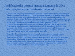  Cerca de um terço do gás carbônico liberado na atmosfera é absorvido pela água
do mar. Como as emissões de CO 2 não param de aumentar, especialistas alertam
que isso deve tornar o oceano mais ácido: o pH dos oceanos já diminuiu 0,1
unidade desde o início da Revolução Industrial, e essa taxa pode quadruplicar até
2100. O fenômeno ameaça os organismos marinhos, principalmente os recifes de
corais, cuja sobrevivência depende do equilíbrio químico da água.
O alerta foi dado em um relatório recém-publicado pelo Centro Nacional de
Pesquisas Atmosféricas dos Estados Unidos (NCAR na sigla em inglês). “Se a
concentração de CO 2 na atmosfera continuar a aumentar, o pH dos oceanos
diminuirá proporcionalmente”, prevê Joanie Kleypas, ecóloga marinha do NCAR
e co-autora do relatório, em entrevista à CH On-line .
 Os recifes de corais constroem seus esqueletos a partir dos íons carbonato
presentes na água do mar. A concentração desses íons, no entanto, está
relacionada ao pH da água: se o processo de acidificação dos oceanos continuar,
essa concentração pode se reduzir à metade até 2100, o que comprometerá a
sobrevivência dos corais. Isso acontece porque o gás carbônico absorvido pela
água se transforma em ácido carbônico, tornando a água menos alcalina (o
oceano é naturalmente básico, com pH entre 7,5 e 8,5).
 