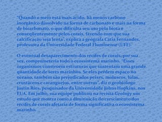 “Quando o meio está mais ácido, há menos carbono
inorgânico dissolvido na forma de carbonato e mais na forma
de bicarbonato, o que dificulta seu uso pela biota e
conseqüentemente pelos corais, fazendo com que sua
calcificação seja lenta”, explica a geógrafa Cátia Fernandes,
professora da Universidade Federal Fluminense (UFF).
O eventual desaparecimento dos recifes de corais, por sua
vez, comprometeria todo o ecossistema marinho. “Esses
organismos constroem estruturas que sustentam uma grande
quantidade de seres marinhos. Se eles perdem espaço no
oceano, também são prejudicados peixes, moluscos, lulas,
crustáceos e caranguejos, entre outros”, diz o geobiólogo
Justin Ries, pesquisador da Universidade Johns Hopkins, nos
EUA. Em julho, sua equipe publicou na revista Geology um
estudo que mostra como a diminuição do crescimento dos
recifes de corais afetaria de forma significativa o ecossistema
marinho.
 