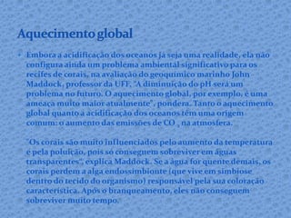  Embora a acidificação dos oceanos já seja uma realidade, ela não
configura ainda um problema ambiental significativo para os
recifes de corais, na avaliação do geoquímico marinho John
Maddock, professor da UFF. “A diminuição do pH será um
problema no futuro. O aquecimento global, por exemplo, é uma
ameaça muito maior atualmente", pondera. Tanto o aquecimento
global quanto a acidificação dos oceanos têm uma origem
comum: o aumento das emissões de CO 2 na atmosfera.
"Os corais são muito influenciados pelo aumento da temperatura
e pela poluição, pois só conseguem sobreviver em águas
transparentes“, explica Maddock. Se a água for quente demais, os
corais perdem a alga endossimbionte (que vive em simbiose
dentro do tecido do organismo) responsável pela sua coloração
característica. Após o branqueamento, eles não conseguem
sobreviver muito tempo.
 
