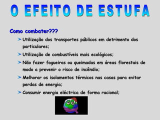 Como combater??? Utilização dos transportes públicos em detrimento dos particulares; Utilização de combustíveis mais ecológicos;  Não fazer fogueiras ou queimadas em áreas florestais de modo a prevenir o risco de incêndio; Melhorar os isolamentos térmicos nas casas para evitar perdas de energia; Consumir energia eléctrica de forma racional; O EFEITO DE ESTUFA 