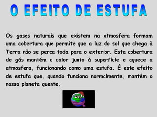 O EFEITO DE ESTUFA Os gases naturais que existem na atmosfera formam uma cobertura que permite que a luz do sol que chega à Terra não se perca toda para o exterior. Esta cobertura de gás mantém o calor junto à superfície e aquece a atmosfera, funcionando como uma estufa. É este efeito de estufa que, quando funciona normalmente, mantém o nosso planeta quente.  