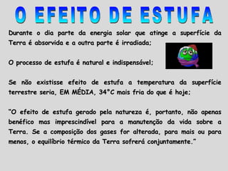 O EFEITO DE ESTUFA Durante o dia parte da energia solar que atinge a superfície da Terra é absorvida e a outra parte é irradiada; O processo de estufa é natural e indispensável; Se não existisse efeito de estufa a temperatura da superfície terrestre seria, EM MÉDIA, 34 °C  mais fria do que é hoje; “ O efeito de estufa gerado pela natureza é, portanto, não apenas benéfico mas imprescindível para a manutenção da vida sobre a Terra. Se a composição dos gases for alterada, para mais ou para menos, o equilíbrio térmico da Terra sofrerá conjuntamente.”  