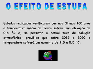 Estudos realizados verificaram que nos últimos 160 anos a temperatura média da Terra sofreu uma elevação de 0,5 ºC e, se persistir a actual taxa de poluição atmosférica, prevê-se que entre 2025 a 2050 a temperatura sofrerá um aumento de 2,5 a 5,5 °C.  O EFEITO DE ESTUFA 