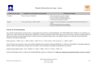 Tabela Elementos de Liga - Aços
Cálculo de Temperabilidade
Um número de elementos químicos tem a capacidade de aumentar a temperabilidade. Em 1938 (ASM Trans.1938) foi um publicado um
artigo com o fator químico de cálculo para quantificar o efeito de adições de liga. Este cálculo é muito preciso e ainda é uti;izado hoje em
dia nos processos de tratamento térmico. O fator químico calculado abaixo tem uma relação direta com o perfil de dureza Rockwell
(HRC) de uma peça temperada.
Fator químico = 1000 ( % C ) + 500 ( % Mn ) + 400 ( % Cr ) + 100 ( % Ni ) + 25 ( % de Cu ) + 1,000 ( % Mo )
Uma fórmula mais recente e mais comumente utilizada para previsão de temperabilidade é o Carbono Equivalente. A equação seguinte
prevê o efeito dos elementos de liga como se fossem uma somatória de adições equivalentes de carbono:
Carbono Equivalente (CE) = %C + (%Mn) / 6 + (%Cr + %Mo + %V) / 5 + (%Cu + %Ni) / 15
Outras informações sobre o cálculo de temperabilidade podem ser obtidos em <https://en.wikipedia.org/wiki/Equivalent_carbon_content>
Tungstênio Mais forte do que o Molibidênio. • Diminui amolecimento durante a têmpera.
• Forma carbonetos resistentes à abrasão.
• Promove a dureza em elevada temperatura.
• Fornece alguma resistência à ﬂuência.
Vanádio Forte, porém inferior ao Titânio e Nióbio. • Fornece um aumento signiﬁcativo na capacidade de endurecimento até cerca de
0,05%.
• Promove tamanho de grão ﬁno austenítico.
• Resiste ao amolecimento durante a têmpera.
Elemento de Liga Tendência na Formação de Carboneto Principais Funções
EAD Engª de Materiais
<http://www.testmat.com.br> 
(19) 4141 7541
(11) 5181 9872
/4 4
 