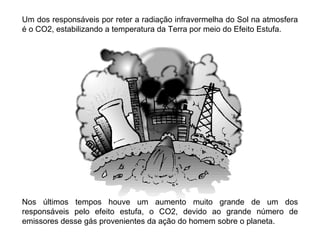 Um dos responsáveis por reter a radiação infravermelha do Sol na atmosfera
é o CO2, estabilizando a temperatura da Terra por meio do Efeito Estufa.




Nos últimos tempos houve um aumento muito grande de um dos
responsáveis pelo efeito estufa, o CO2, devido ao grande número de
emissores desse gás provenientes da ação do homem sobre o planeta.
 