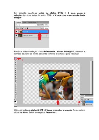 Em seguida, aperte as teclas de atalho CTRL + C para copiar a
seleção, depois as teclas de atalho CTRL + V para criar uma camada desta
seleção.
Refaça a mesma seleção com a Ferramenta Letreiro Retangular, desative a
camada do plano de fundo, deixando somente a camada1 para visualizar
Utilize as teclas de atalho SHIFT + F5 para preencher a seleção. Ou se preferir
clique no Menu Editar em seguida Preencher…
 