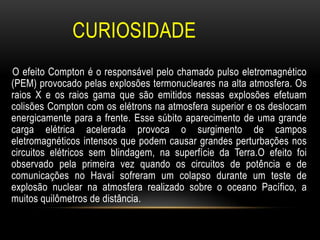 CURIOSIDADE
O efeito Compton é o responsável pelo chamado pulso eletromagnético
(PEM) provocado pelas explosões termonucleares na alta atmosfera. Os
raios X e os raios gama que são emitidos nessas explosões efetuam
colisões Compton com os elétrons na atmosfera superior e os deslocam
energicamente para a frente. Esse súbito aparecimento de uma grande
carga elétrica acelerada provoca o surgimento de campos
eletromagnéticos intensos que podem causar grandes perturbações nos
circuitos elétricos sem blindagem, na superfície da Terra.O efeito foi
observado pela primeira vez quando os circuitos de potência e de
comunicações no Havaí sofreram um colapso durante um teste de
explosão nuclear na atmosfera realizado sobre o oceano Pacífico, a
muitos quilômetros de distância.
 