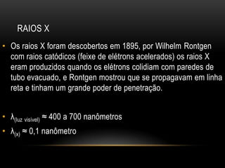RAIOS X
• Os raios X foram descobertos em 1895, por Wilhelm Rontgen
com raios catódicos (feixe de elétrons acelerados) os raios X
eram produzidos quando os elétrons colidiam com paredes de
tubo evacuado, e Rontgen mostrou que se propagavam em linha
reta e tinham um grande poder de penetração.
• λ(luz visível) ≈ 400 a 700 nanômetros
• λ(x) ≈ 0,1 nanômetro
 
