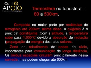                 Termosfera ou Ionosfera –
                  80 a 500km.

      Composta na maior parte por moléculas de
nitrogênio até 200km; acima disso, o oxigênio é o
principal constituinte. Com a altitude, a temperatura
sobe para 1.650°C devido a absorção de radiação
(propagação de energia) dos raios solares.
    Zona de rebatimento de ondas de rádio,
importantes para comunicação de longa distância.
Os ônibus espaciais circulam principalmente nessa
camada, mas podem chegar até 600km.
 