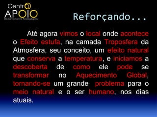 Reforçando...
     Até agora vimos o local onde acontece
o Efeito estufa, na camada Troposfera da
Atmosfera, seu conceito, um efeito natural
que conserva a temperatura, e iniciamos a
descoberta de como ele pode se
transformar no Aquecimento Global,
tornando-se um grande problema para o
meio natural e o ser humano, nos dias
atuais.
 